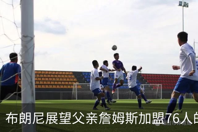 布朗尼展望父亲詹姆斯加盟76人的新篇章：各自的旅程令人期待
